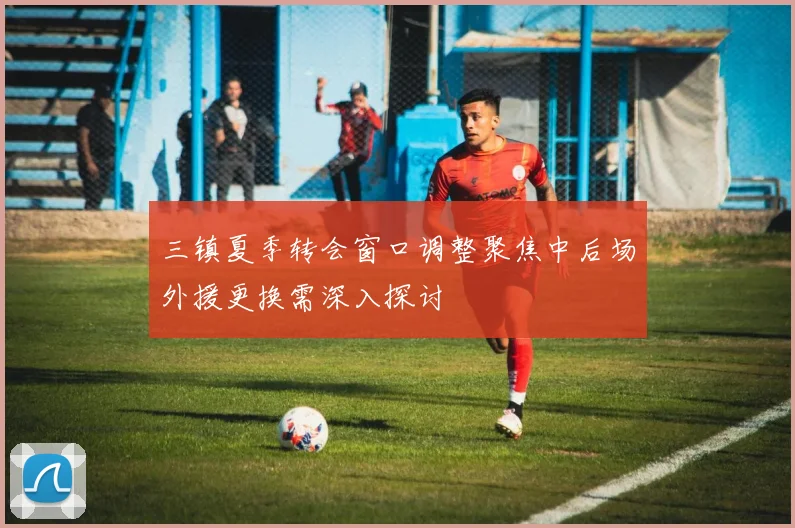 三镇夏季转会窗口调整聚焦中后场外援更换需深入探讨