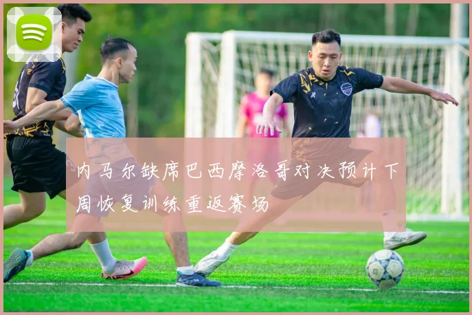 内马尔缺席巴西摩洛哥对决预计下周恢复训练重返赛场