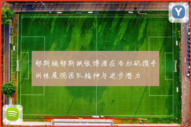 郇斯楠郇斯枫张博源在洛杉矶携手训练展现团队精神与进步潜力