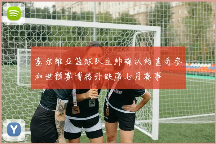 塞尔维亚篮球队主帅确认约基奇参加世预赛博格丹缺席七月赛事