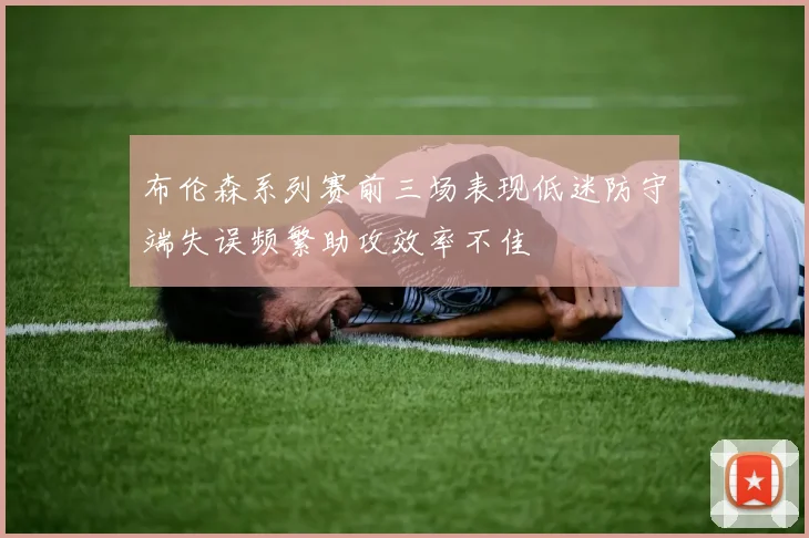 布伦森系列赛前三场表现低迷防守端失误频繁助攻效率不佳