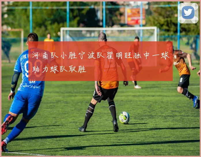 河南队小胜宁波队翟明旺独中一球助力球队取胜