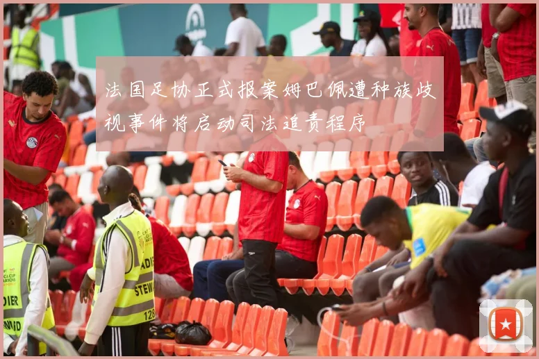 法国足协正式报案姆巴佩遭种族歧视事件将启动司法追责程序