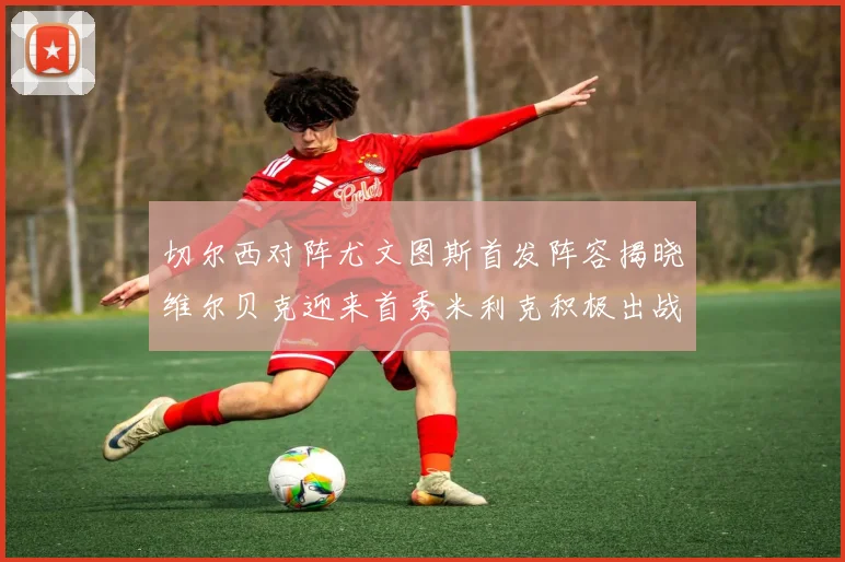 切尔西对阵尤文图斯首发阵容揭晓维尔贝克迎来首秀米利克积极出战蓝军替补席人数达到21人