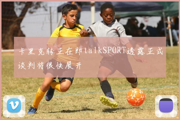 卡里克转正在即talkSPORT透露正式谈判将很快展开
