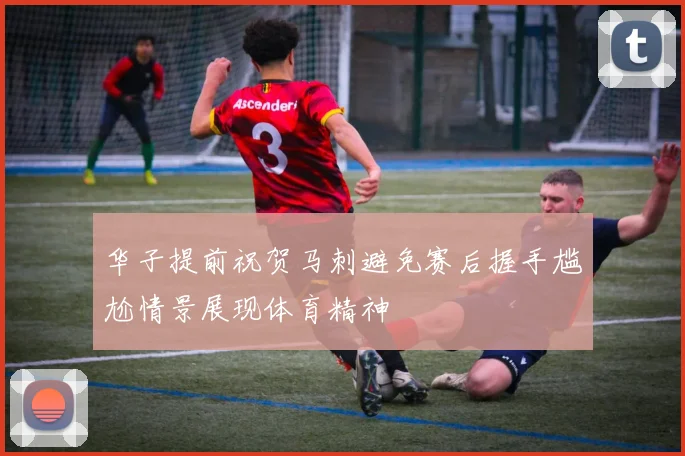 华子提前祝贺马刺避免赛后握手尴尬情景展现体育精神
