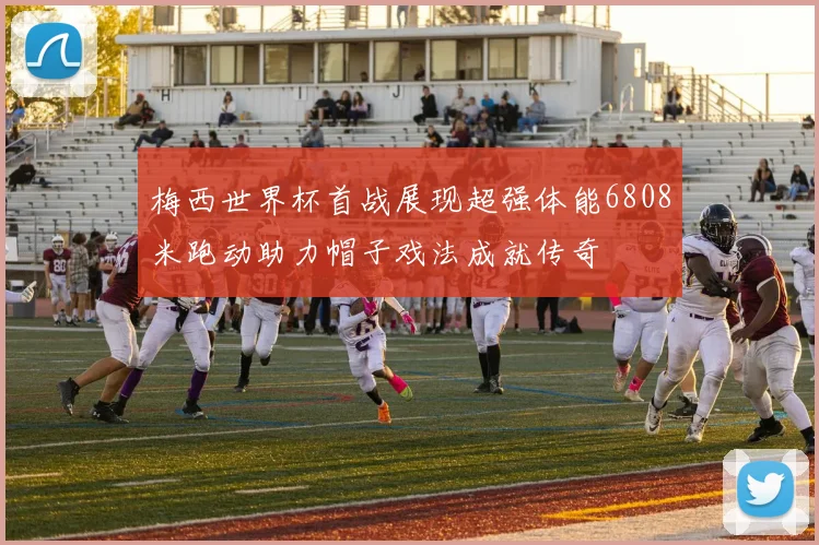 梅西世界杯首战展现超强体能6808米跑动助力帽子戏法成就传奇