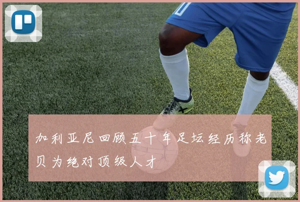 加利亚尼回顾五十年足坛经历称老贝为绝对顶级人才