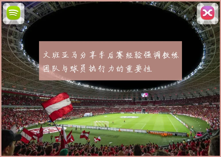 文班亚马分享季后赛经验强调教练团队与球员执行力的重要性