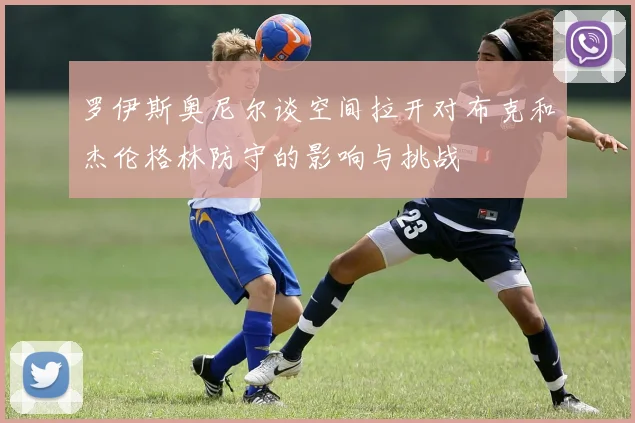 罗伊斯奥尼尔谈空间拉开对布克和杰伦格林防守的影响与挑战