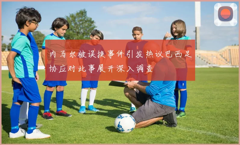 内马尔被误换事件引发热议巴西足协应对此事展开深入调查