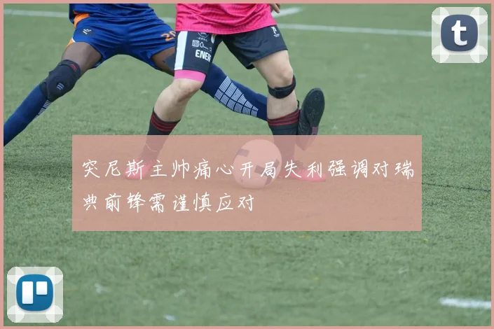 突尼斯主帅痛心开局失利强调对瑞典前锋需谨慎应对
