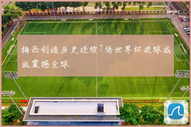 梅西创造历史连续7场世界杯进球成就震撼全球