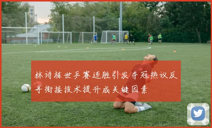 林诗栋世乒赛连胜引发夺冠热议反手衔接技术提升成关键因素