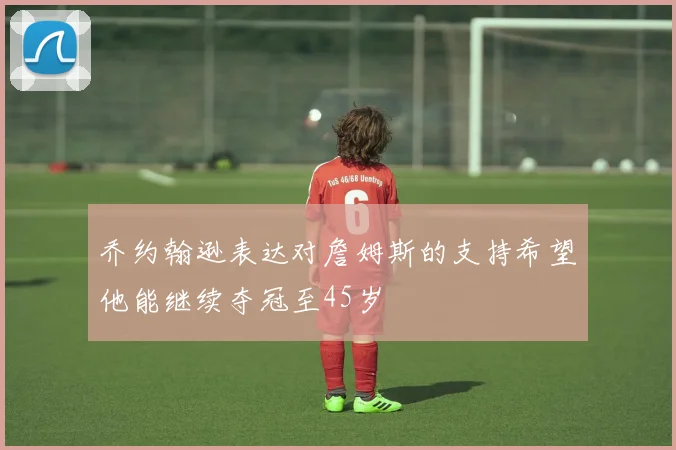 乔约翰逊表达对詹姆斯的支持希望他能继续夺冠至45岁