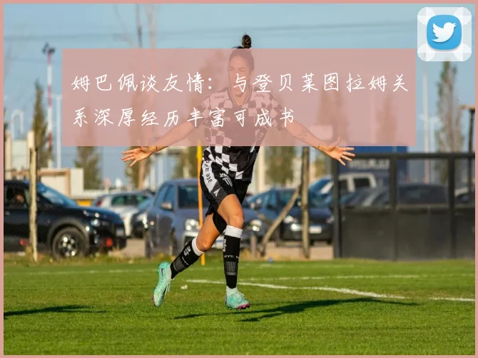 姆巴佩谈友情：与登贝莱图拉姆关系深厚经历丰富可成书