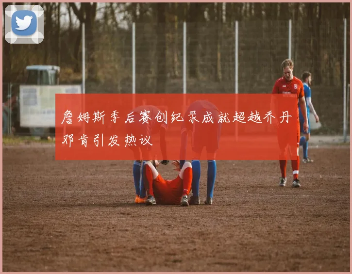 詹姆斯季后赛创纪录成就超越乔丹邓肯引发热议