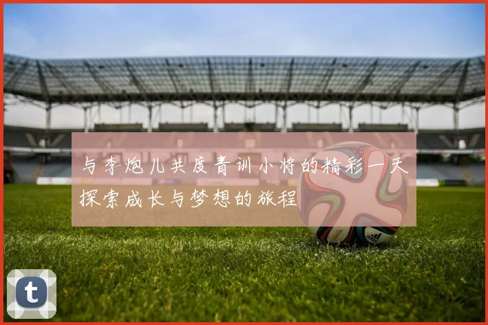 与李炮儿共度青训小将的精彩一天探索成长与梦想的旅程