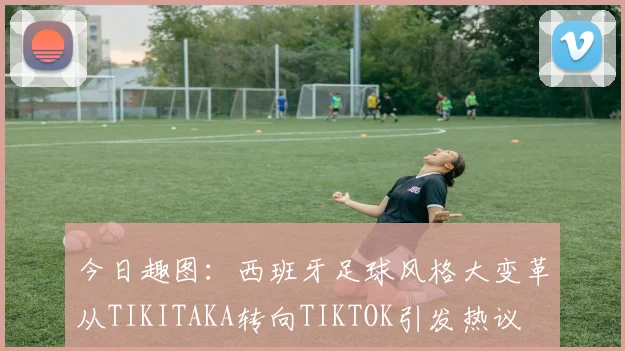 今日趣图：西班牙足球风格大变革从TIKITAKA转向TIKTOK引发热议