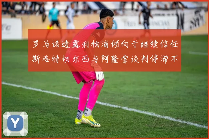 罗马诺透露利物浦倾向于继续信任斯洛特切尔西与阿隆索谈判停滞不前