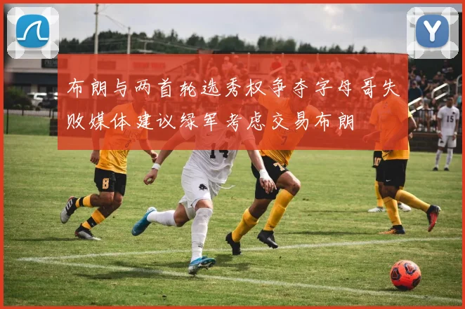 布朗与两首轮选秀权争夺字母哥失败媒体建议绿军考虑交易布朗