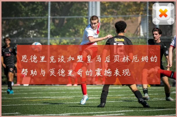 恩德里克谈加盟皇马后贝林厄姆的帮助与莫德里奇的震撼表现